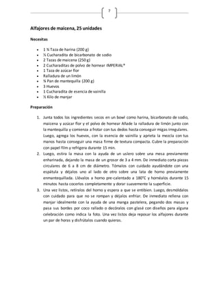 7
Alfajores de maicena, 25 unidades
Necesitas
 1 ¾ Taza de harina (200 g)
 ½ Cucharadita de bicarbonato de sodio
 2 Tazas de maicena (250 g)
 2 Cucharaditas de polvo de hornear IMPERIAL®
 1 Taza de azúcar flor
 Ralladura de un limón
 ¾ Pan de mantequilla (200 g)
 3 Huevos
 1 Cucharadita de esencia de vainilla
 ½ Kilo de manjar
Preparación
1. Junta todos los ingredientes secos en un bowl como harina, bicarbonato de sodio,
maicena y azúcar flor y el polvo de hornear Añade la ralladura de limón junto con
la mantequilla y comienza a frotar con tus dedos hasta conseguir migas irregulares.
Luego, agrega los huevos, con la esencia de vainilla y aprieta la mezcla con tus
manos hasta conseguir una masa firme de textura compacta. Cubre la preparación
con papel film y refrigera durante 15 min.
2. Luego, estira la masa con la ayuda de un uslero sobre una mesa previamente
enharinada, dejando la masa de un grosor de 3 a 4 mm. De inmediato corta piezas
circulares de 6 a 8 cm de diámetro. Tómalos con cuidado ayudándote con una
espátula y déjalos uno al lado de otro sobre una lata de horno previamente
enmantequillada. Llévalos a horno pre-calentado a 180°C y hornéalos durante 15
minutos hasta cocerlos completamente y dorar suavemente la superficie.
3. Una vez listos, retíralos del horno y espera a que se entibien. Luego, desmóldalos
con cuidado para que no se rompan y déjalos enfriar. De inmediato rellena con
manjar idealmente con la ayuda de una manga pastelera, pegando dos masas y
pasa sus bordes por coco rallado o decóralos con glasé con diseños para alguna
celebración como indica la foto. Una vez listos deja reposar los alfajores durante
un par de horas y disfrútalos cuando quieras.
 