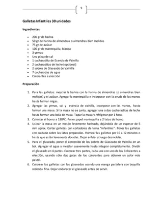 9
Galletas Infantiles 30 unidades
Ingredientes
 200 gr de harina
 50 gr de harina de almendras o almendras bien molidas
 75 gr de azúcar
 100 gr de mantequilla, blanda
 3 yemas
 Una pizca de sal
 1 cucharadita de Esencia de Vainilla
 2 cucharaditas de leche (opcional)
 2 sobres de Glaseado de Vainilla
 7 cucharadas de agua
 Colorantes a elección
Preparación
1. Para las galletas: mezclar la harina con la harina de almendras (o almendras bien
molidas) y el azúcar. Agregar la mantequilla e incorporar con la ayuda de las manos
hasta formar migas.
2. Agregar las yemas, sal y esencia de vainilla, incorporar con las manos, hasta
formar una masa. Si la masa no se junta, agregar una o dos cucharaditas de leche
hasta formar una bola de masa. Tapar la masa y refrigerar por 1 hora.
3. Calentar el horno a 180ºC. Poner papel mantequilla a 2 latas de horno.
4. Uslear la masa en un mesón levemente harinado, dejándola de un espesor de 5
mm aprox. Cortar galletas con cortadores de tema “infantiles”. Poner las galletas
con cuidado sobre las latas preparadas. Hornear las galletas por 10 a 12 minutos o
hasta que estén levemente doradas. Dejar enfriar y luego desmoldar.
5. Para el glaseado, poner el contenido de los sobres de Glaseado de Vainilla en un
bol. Agregar el agua y mezclar suavemente hasta integrar completamente. Dividir
el glaseado en 4 partes. Colorear tres partes, cada una con uno de los Colorantes a
elección, usando sólo dos gotas de los colorantes para obtener un color más
pastel.
6. Colorear las galletas con los glaseados usando una manga pastelera con boquilla
redonda fina. Dejar endurecer el glaseado antes de servir.
 