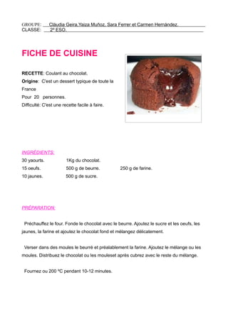 GROUPE: Clàudia Geira,Yaiza Muñoz, Sara Ferrer et Carmen Hernàndez.
CLASSE: 2º ESO.
FICHE DE CUISINE
RECETTE: Coulant au chocolat.
Origine: C'est un dessert typique de toute la
France
Pour 20 personnes.
Difficulté: C'est une recette facile à faire.
INGRÉDIENTS:
30 yaourts. 1Kg du chocolat.
15 oeufs. 500 g de beurre. 250 g de farine.
10 jaunes. 500 g de sucre.
PRÉPARATION:
Préchauffez le four. Fonde le chocolat avec le beurre. Ajoutez le sucre et les oeufs, les
jaunes, la farine et ajoutez le chocolat fond et mélangez délicatement.
Verser dans des moules le beurré et préalablement la farine. Ajoutez le mélange ou les
moules. Distribuez le chocolat ou les mouleset après cubrez avec le reste du mélange.
Fournez ou 200 ºC pendant 10-12 minutes.
 