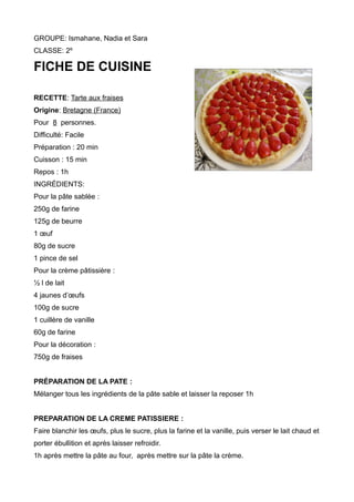 GROUPE: Ismahane, Nadia et Sara
CLASSE: 2º
FICHE DE CUISINE
RECETTE: Tarte aux fraises
Origine: Bretagne (France)
Pour 8 personnes.
Difficulté: Facile
Préparation : 20 min
Cuisson : 15 min
Repos : 1h
INGRÉDIENTS:
Pour la pâte sablée :
250g de farine
125g de beurre
1 œuf
80g de sucre
1 pince de sel
Pour la crème pâtissière :
½ l de lait
4 jaunes d’œufs
100g de sucre
1 cuillère de vanille
60g de farine
Pour la décoration :
750g de fraises
PRÉPARATION DE LA PATE :
Mélanger tous les ingrédients de la pâte sable et laisser la reposer 1h
PREPARATION DE LA CREME PATISSIERE :
Faire blanchir les œufs, plus le sucre, plus la farine et la vanille, puis verser le lait chaud et
porter ébullition et après laisser refroidir.
1h après mettre la pâte au four, après mettre sur la pâte la crème.
 