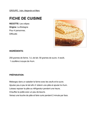 GROUPE : Iván, Alejandro et Marc
FICHE DE CUISINE
RECETTE: Les crêpes
Origine: La Bretagne
Pour 4 personnes.
Difficulté:
INGRÉDIENTS:
250 grames de farine. ½ L de lait. 50 grames de sucre. 4 oeufs.
1 couillère à soupe de rhum.
PRÉPARATION:
Melangez dans un saladier la farine avec les oeufs et le sucre.
Ajoutez peu à peu le lait afin d’ obtenir une pâte et ajouter le rhum.
Laissez reposer la pâte au réfrigeratur pendent une heure.
Chauffez la poêle avec un peu de beurre.
Versez une louche de pâte et faire cuire pendent 2 minute par face.
 