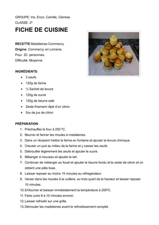 GROUPE: Iris, Enzo, Camille, Clarisse
CLASSE: 2º
FICHE DE CUISINE
RECETTE:Madeleines Commercy
Origine: Commercy, en Lorraine.
Pour 20 personnes.
Difficulté: Moyenne
INGRÉDIENTS:
• 3 oeufs
• 120g de farine
• ½ Sachet de levure
• 120g de sucre
• 120g de beurre salé
• Zeste finement râpé d’un citron
• 5cs de jus de citron
PRÉPARATION:
1. Préchauffez le four à 250 ºC.
2. Beurrer et fariner les moules à madeleines.
3. Dans un récipient mettre la farine en fontaine et ajouter la levure chimique.
4. Creuser un puit au milieu de la farine et y casser les oeufs.
5. Débrouiller légèrement les oeufs et ajouter le sucre.
6. Mélanger á nouveau et ajouter le lait.
7. Continuer de mélanger au fouet et ajouter le beurre fondu et le zeste de citron et on
obtient une pâte lisse.
8. Laisser reposer au moins 15 minutes au réfregerateur.
9. Verser dans les moules à la cuillere, au trois quart de la hauteur et laisser reposer
10 minutes.
10.Enfourner et baisser immédiatement la température à 200ºC.
11. Faire cuire 8 à 10 minutes environ.
12.Laisser refroidir sur une grille.
13.Démouler les madeleines avant le refroidissement complet.
 