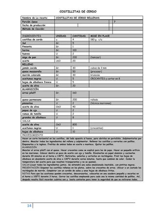 14
COSTILLITAS DE CERDO
Nombre de La receta: COSTILLITAS DE CERDO RELLENAS
Porción /peso 7
fecha de producción
Método de Cocción:
INGREDIENTES UNIDAD CANTIDAD MISE EN PLACE
costillas de cerdo u 4 180 g c/u
Sal Gr. 5
Pimienta Gr. 1
harina Gr. 100
huevos U 2
miga de pan Gr. 200 (tamizar)
aceite cm3 20
RELLENO
jamón cocido Gr. 30 cubos de 3 mm
queso mozzarella Gr. 50 (procesar)
morrón colorado Gr. 30 brunoise
aceitunas negras U 5 CROCANTES y cortar en 8
hojas de albahaca fresca U 5
aceite de oliva Gr. 20
GUARNICIÓN
arroz pilaff Gr. 160
queso parmesano Gr. 200 rallado
pimientos U 2 (técnica morrones)
aceite de oliva Cm3 40
pepas de ajo U 2
ramas de tomillo U 2
grandes de albahaca U 8
SALSA
aceite de oliva Cm3 800
aceitunas negras U 1 (crocantes)
hojas de albahaca U 10
PROCEDIMIENTO
Hacer un corte horizontal en las costillas, del lado opuesto al hueso, para abrirlas en portafolio. Salpimentarlas por
dentro. Mezclar todos los ingredientes del relleno y salpimentar. Rellenar las costillas y cerrarlas con palillos.
Empanarlas a la inglesa. Freírlas de ambos lados en aceite o manteca. Quitar los palillos.
GUARNICIÓN
Mezclar el arroz pilaff con el queso. Hacer crocantes como se explicó para los de papa. Hacer un pequeño orificio
en los morrones. Colocar dentro un poco de aceite con ajo y tomillo. Envolverlos en papel aluminio y cocinarlos
durante 20 minutos en el horno a 140ºC. Retirarlos, pelarlos y cortarlos en rectángulos. Freír las hojas de
albahaca en abundante aceite de oliva a 120ºC durante varios minutos, hasta que cambien de color. Cuidar la
temperatura del aceite para que resulten transparentes y no se quemen.
SALSA Licuar todos los ingredientes juntos. Se obtendrá una salsa emulsionada inestable, con pintitas negras.
PRESENTACIÓN: Disponer las costillas rellenas en los platos, sobre los crocantes de arroz. Ubicar a un costado los
rectángulos de morrón. Completar con un cordón de salsa y unas hojas de albahaca fritas.
NOTAS Para que las aceitunas queden crocantes, descarozarlas, colocarlas en una asadera pequeña y secarlas en
el horno a 100ºC durante 3 horas. Cerrar las costillas empleando para cada una la misma cantidad de palillos. Así,
después resulta fácil recordar cuántos son y basta contarlos para tener la seguridad de que se retiraron todos.
 
