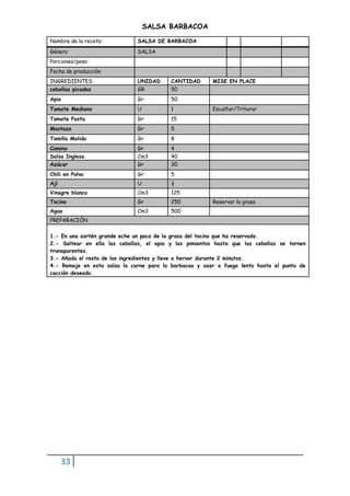 33
SALSA BARBACOA
Nombre de la receta: SALSA DE BARBACOA
Género SALSA
Porciones/peso:
Fecha de producción:
INGREDIENTES UNIDAD CANTIDAD MISE EN PLACE
cebollas picadas GR 50
Apio Gr 50
Tomate Mediano U 1 Escalfar/Triturar
Tomate Pasta Gr 15
Mostaza Gr 5
Tomillo Molido Gr 8
Comino Gr 4
Salsa Inglesa Cm3 40
Azúcar Gr 30
Chili en Polvo Gr 5
Ají U ½
Vinagre blanco Cm3 125
Tocino Gr 250 Reservar la grasa
Agua Cm3 500
PREPARACIÓN
1.- En una sartén grande eche un poco de la grasa del tocino que ha reservado.
2.- Saltear en ella las cebollas, el apio y los pimientos hasta que las cebollas se tornen
transparentes.
3.- Añada el resto de los ingredientes y lleve a hervor durante 2 minutos.
4.- Remoje en esta salsa la carne para la barbacoa y asar a fuego lento hasta el punto de
cocción deseado.
 