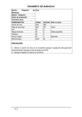 41
VINAGRETA DE MARACUYA
Receta: Vinagreta de
Maracuyá
Foto
Género: Vinagreta
Fecha de producción:
Porciones/ peso:
INGREDIENTES Unidad Cantidad Mise en place
Aceite de oliva Cm3 100
Pulpa de maracayá Cm3 30 Zumo
Sal Gr 2
Papaya hawaiana Gr 3 Dados pequeños
Pimienta Gr 1
Perejil crespo Gr 1 Repicado
Miel de abeja Cm3r 10
PREPARACIÓN
1.- Colocar el aceite de oliva en un recipiente agregar la pulpa de maracuyá batir
hasta emulsionar agregar la miel de abeja rectificar
2.- Agregar la papaya y el perejil y rectificar.
 