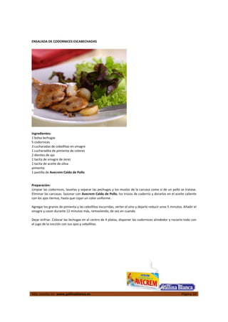  
Más recetas en  www.gallinablanca.es  Página 10
 
ENSALADA DE CODORNICES ESCABECHADAS 
 
 
 
Ingredientes: 
1 bolsa lechugas 
5 codornices 
3 cucharadas de cebollitas en vinagre 
1 cucharadita de pimienta de colores 
2 dientes de ajo 
1 tacita de vinagre de Jerez 
1 tacita de aceite de oliva 
pimienta 
1 pastilla de Avecrem Caldo de Pollo 
 
 
Preparación: 
Limpiar las codornices, lavarlas y separar las pechugas y los muslos de la carcasa como si de un pollo se tratase. 
Eliminar las carcasas. Sazonar con Avecrem Caldo de Pollo, los trozos de codorniz y dorarlos en el aceite caliente 
con los ajos tiernos, hasta que cojan un color uniforme.  
 
Agregar los granos de pimienta y las cebollitas escurridas, verter el vino y dejarlo reducir unos 5 minutos. Añadir el 
vinagre y cocer durante 12 minutos más, removiendo, de vez en cuando.  
 
Dejar enfriar. Colocar las lechugas en el centro de 4 platos, disponer las codornices alrededor y rociarlo todo con 
el jugo de la cocción con sus ajos y cebollitas.  
 
 