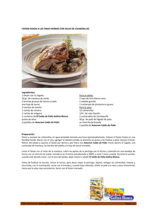  
Más recetas en  www.gallinablanca.es  Página 11
 
FAISÁN ASADO A LAS FINAS HIERBAS CON SALSA DE COLMENILLAS 
 
 
 
Ingredientes: 
1 faisán con su hígado 
50 gr. de manteca de cerdo 
2 lonchas gruesas de tocino curado 
una hoja de laurel 
2 ramitas de tomillo 
1 ramita de romero 
1 ramita de orégano 
1 cucharon de El Caldo de Pollo Gallina Blanca 
aceite de oliva 
2 pastillas de Avecrem Caldo de Pollo 
Para el adobo 
1 vaso de vino blanco seco 
1 cebolla grande 
1 cucharada de pimienta en grano 
Para la salsa 
12 colmenillas  
1/4 l. de nata líquida 
1 cucharadita de mantequilla 
50 gr. de paté de hígado de pato 
un chorrito de brandy 
1 pastilla de Avecrem Caldo de Pollo 
 
 
Preparación: 
Poner a remojar las colmenillas en agua templada durante una hora aproximadamente. Colocar el faisán limpio en una 
bandeja honda. Rociar con el vino, agregar la cebolla cortada, la pimienta en grano y las hierbas y dejar reposar 4 horas. 
Retirar del adobo y sazonar el faisán por dentro y por fuera con Avecrem Caldo de Pollo. Poner dentro el hígado, una 
cucharada de manteca, las hierbas del adobo y la hoja de laurel troceada.  
 
Untar el faisán con el resto de la manteca, cubrir las partes de la pechuga con el tocino y colocarlo en una bandeja de 
horno con un chorrito de aceite. Introducir en el horno precalentado a 200ºC y cocer 1 hora y media. Durante la cocción, 
cuando esté dorado rociar, con el vino del adobo, dejar reducir y añadir El Caldo de Pollo Gallina Blanca.  
 
Antes de finalizar la cocción, retirar el tocino, para dorar mejor la pechuga. Aparte, rehogar las colmenillas, limpias y 
escurridas, con la mantequilla, rociar con el brandy y, cuando haya reducido, añadir el paté y la nata y cocer lentamente, 
hasta que la salsa coja consistencia. Servir con el faisán troceado.  
 
 