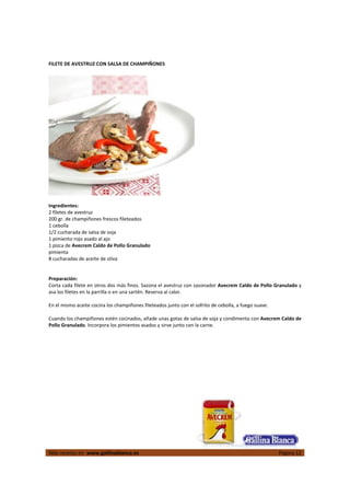  
Más recetas en  www.gallinablanca.es  Página 12
 
FILETE DE AVESTRUZ CON SALSA DE CHAMPIÑONES 
 
 
 
Ingredientes: 
2 filetes de avestruz 
200 gr. de champiñones frescos fileteados 
1 cebolla  
1/2 cucharada de salsa de soja 
1 pimiento rojo asado al ajo 
1 pizca de Avecrem Caldo de Pollo Granulado 
pimienta 
8 cucharadas de aceite de oliva 
 
 
Preparación: 
Corta cada filete en otros dos más finos. Sazona el avestruz con sazonador Avecrem Caldo de Pollo Granulado y 
asa los filetes en la parrilla o en una sartén. Reserva al calor.  
 
En el mismo aceite cocina los champiñones fileteados junto con el sofrito de cebolla, a fuego suave.  
 
Cuando los champiñones estén cocinados, añade unas gotas de salsa de soja y condimenta con Avecrem Caldo de 
Pollo Granulado. Incorpora los pimientos asados y sirve junto con la carne.  
 
 