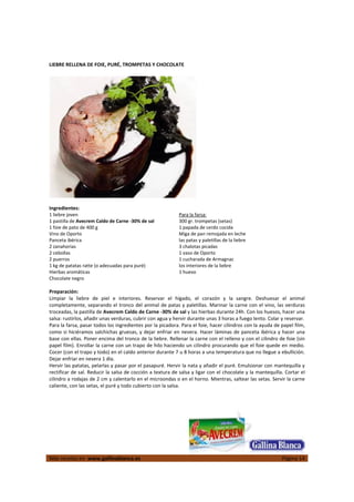  
Más recetas en  www.gallinablanca.es  Página 14
 
LIEBRE RELLENA DE FOIE, PURÉ, TROMPETAS Y CHOCOLATE 
 
 
 
Ingredientes: 
1 liebre joven 
1 pastilla de Avecrem Caldo de Carne ‐30% de sal 
1 foie de pato de 400 g  
Vino de Oporto 
Panceta ibérica 
2 zanahorias 
2 cebollas 
2 puerros 
1 kg de patatas ratte (o adecuadas para puré) 
Hierbas aromáticas 
Chocolate negro 
Para la farsa: 
300 gr. trompetas (setas)  
1 papada de cerdo cocida 
Miga de pan remojada en leche 
las patas y paletillas de la liebre 
3 chalotas picadas 
1 vaso de Oporto 
1 cucharada de Armagnac 
los interiores de la liebre 
1 huevo 
 
Preparación: 
Limpiar  la  liebre  de  piel  e  interiores.  Reservar  el  hígado,  el  corazón  y  la  sangre.  Deshuesar  el  animal 
completamente, separando el tronco del animal de patas y paletillas. Marinar la carne con el vino, las verduras 
troceadas, la pastilla de Avecrem Caldo de Carne ‐30% de sal y las hierbas durante 24h. Con los huesos, hacer una 
salsa: rustirlos, añadir unas verduras, cubrir con agua y hervir durante unas 3 horas a fuego lento. Colar y reservar.  
Para la farsa, pasar todos los ingredientes por la picadora. Para el foie, hacer cilindros con la ayuda de papel film, 
como si hiciéramos salchichas gruesas, y dejar enfriar en nevera. Hacer láminas de panceta ibérica y hacer una 
base con ellas. Poner encima del tronco de la liebre. Rellenar la carne con el relleno y con el cilindro de foie (sin 
papel film). Enrollar la carne con un trapo de hilo haciendo un cilindro procurando que el foie quede en medio. 
Cocer (con el trapo y todo) en el caldo anterior durante 7 u 8 horas a una temperatura que no llegue a ebullición. 
Dejar enfriar en nevera 1 día.  
Hervir las patatas, pelarlas y pasar por el pasapuré. Hervir la nata y añadir el puré. Emulsionar con mantequilla y 
rectificar de sal. Reducir la salsa de cocción a textura de salsa y ligar con el chocolate y la mantequilla. Cortar el 
cilindro a rodajas de 2 cm y calentarlo en el microondas o en el horno. Mientras, saltear las setas. Servir la carne 
caliente, con las setas, el puré y todo cubierto con la salsa.  
 