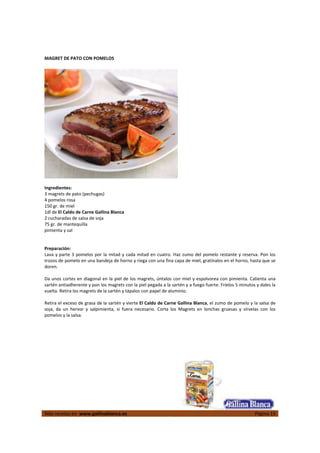  
Más recetas en  www.gallinablanca.es  Página 15
 
MAGRET DE PATO CON POMELOS 
 
 
 
Ingredientes: 
3 magrets de pato (pechugas) 
4 pomelos rosa 
150 gr. de miel 
1dl de El Caldo de Carne Gallina Blanca 
2 cucharadas de salsa de soja 
75 gr. de mantequilla 
pimienta y sal  
 
 
Preparación: 
Lava y parte 3 pomelos por la mitad y cada mitad en cuatro. Haz zumo del pomelo restante y reserva. Pon los 
trozos de pomelo en una bandeja de horno y riega con una fina capa de miel, gratínalos en el horno, hasta que se 
doren.  
 
Da unos cortes en diagonal en la piel de los magrets, úntalos con miel y espolvorea con pimienta. Calienta una 
sartén antiadherente y pon los magrets con la piel pegada a la sartén y a fuego fuerte. Fríelos 5 minutos y dales la 
vuelta. Retira los magrets de la sartén y tápalos con papel de aluminio.  
 
Retira el exceso de grasa de la sartén y vierte El Caldo de Carne Gallina Blanca, el zumo de pomelo y la salsa de 
soja,  da  un  hervor  y  salpimienta,  si  fuera  necesario.  Corta  los  Magrets  en  lonchas  gruesas  y  sírvelas  con  los 
pomelos y la salsa.  
 
 