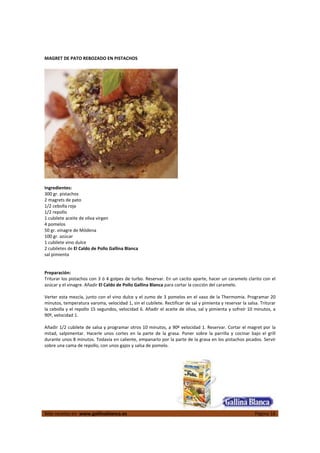  
Más recetas en  www.gallinablanca.es  Página 16
 
MAGRET DE PATO REBOZADO EN PISTACHOS 
 
 
 
Ingredientes: 
300 gr. pistachos 
2 magrets de pato 
1/2 cebolla roja 
1/2 repollo 
1 cubilete aceite de oliva virgen  
4 pomelos 
50 gr. vinagre de Módena  
100 gr. azúcar 
1 cubilete vino dulce 
2 cubiletes de El Caldo de Pollo Gallina Blanca 
sal pimienta 
 
 
Preparación: 
Triturar los pistachos con 3 ó 4 golpes de turbo. Reservar. En un cacito aparte, hacer un caramelo clarito con el 
azúcar y el vinagre. Añadir El Caldo de Pollo Gallina Blanca para cortar la cocción del caramelo.  
 
Verter esta mezcla, junto con el vino dulce y el zumo de 3 pomelos en el vaso de la Thermomix. Programar 20 
minutos, temperatura varoma, velocidad 1, sin el cubilete. Rectificar de sal y pimienta y reservar la salsa. Triturar 
la cebolla y el repollo 15 segundos, velocidad 6. Añadir el aceite de oliva, sal y pimienta y sofreír 10 minutos, a 
90º, velocidad 1.  
 
Añadir 1/2 cubilete de salsa y programar otros 10 minutos, a 90º velocidad 1. Reservar. Cortar el magret por la 
mitad,  salpimentar.  Hacerle  unos  cortes  en  la  parte  de  la  grasa.  Poner  sobre  la  parrilla  y  cocinar  bajo  el  grill 
durante unos 8 minutos. Todavía en caliente, empanarlo por la parte de la grasa en los pistachos picados. Servir 
sobre una cama de repollo, con unos gajos y salsa de pomelo.  
 