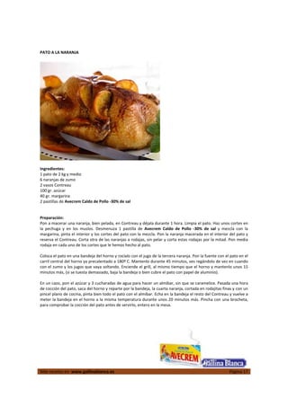  
Más recetas en  www.gallinablanca.es  Página 17
 
PATO A LA NARANJA 
 
  
 
Ingredientes: 
1 pato de 2 kg y medio 
6 naranjas de zumo 
2 vasos Contreau 
100 gr. azúcar 
40 gr. margarina 
2 pastillas de Avecrem Caldo de Pollo ‐30% de sal 
 
 
Preparación: 
Pon a macerar una naranja, bien pelada, en Contreau y déjala durante 1 hora. Limpia el pato. Haz unos cortes en 
la  pechuga  y  en  los  muslos.  Desmenuza  1  pastilla  de  Avecrem  Caldo  de  Pollo  ‐30%  de  sal  y  mezcla  con  la 
margarina, pinta el interior y los cortes del pato con la mezcla. Pon la naranja macerada en el interior del pato y 
reserva el Contreau. Corta otra de las naranjas a rodajas, sin pelar y corta estas rodajas por la mitad. Pon media 
rodaja en cada uno de los cortes que le hemos hecho al pato.  
 
Coloca el pato en una bandeja del horno y rocíalo con el jugo de la tercera naranja. Pon la fuente con el pato en el 
carril central del horno ya precalentado a 180º C. Mantenlo durante 45 minutos, ves regándolo de vez en cuando 
con el zumo y los jugos que vaya soltando. Enciende el grill, al mismo tiempo que el horno y mantenlo unos 15 
minutos más, (si se tuesta demasiado, baja la bandeja o bien cubre el pato con papel de aluminio).  
 
En un cazo, pon el azúcar y 3 cucharadas de agua para hacer un almíbar, sin que se caramelice. Pasada una hora 
de cocción del pato, saca del horno y reparte por la bandeja, la cuarta naranja, cortada en rodajitas finas y con un 
pincel plano de cocina, pinta bien todo el pato con el almíbar. Echa en la bandeja el resto del Contreau y vuelve a 
meter la bandeja en el horno a la misma temperatura durante unos 20 minutos más. Pincha con una brocheta, 
para comprobar la cocción del pato antes de servirlo, entero en la mesa.  
 
 