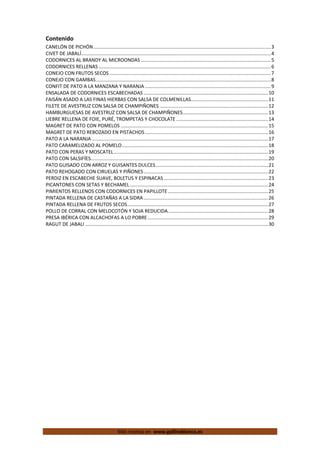  
Más recetas en  www.gallinablanca.es
Contenido 
CANELÓN DE PICHÓN ................................................................................................................................... 3 
CIVET DE JABALÍ ............................................................................................................................................ 4 
CODORNICES AL BRANDY AL MICROONDAS ................................................................................................ 5 
CODORNICES RELLENAS ............................................................................................................................... 6 
CONEJO CON FRUTOS SECOS ....................................................................................................................... 7 
CONEJO CON GAMBAS ................................................................................................................................. 8 
CONFIT DE PATO A LA MANZANA Y NARANJA ............................................................................................. 9 
ENSALADA DE CODORNICES ESCABECHADAS ............................................................................................ 10 
FAISÁN ASADO A LAS FINAS HIERBAS CON SALSA DE COLMENILLAS ......................................................... 11 
FILETE DE AVESTRUZ CON SALSA DE CHAMPIÑONES ................................................................................ 12 
HAMBURGUESAS DE AVESTRUZ CON SALSA DE CHAMPIÑONES ............................................................... 13 
LIEBRE RELLENA DE FOIE, PURÉ, TROMPETAS Y CHOCOLATE .................................................................... 14 
MAGRET DE PATO CON POMELOS ............................................................................................................. 15 
MAGRET DE PATO REBOZADO EN PISTACHOS ........................................................................................... 16 
PATO A LA NARANJA .................................................................................................................................. 17 
PATO CARAMELIZADO AL POMELO ............................................................................................................ 18 
PATO CON PERAS Y MOSCATEL .................................................................................................................. 19 
PATO CON SALSIFÍES ................................................................................................................................... 20 
PATO GUISADO CON ARROZ Y GUISANTES DULCES ................................................................................... 21 
PATO REHOGADO CON CIRUELAS Y PIÑONES ............................................................................................ 22 
PERDIZ EN ESCABECHE SUAVE, BOLETUS Y ESPINACAS ............................................................................. 23 
PICANTONES CON SETAS Y BECHAMEL ...................................................................................................... 24 
PIMIENTOS RELLENOS CON CODORNICES EN PAPILLOTE .......................................................................... 25 
PINTADA RELLENA DE CASTAÑAS A LA SIDRA ............................................................................................ 26 
PINTADA RELLENA DE FRUTOS SECOS ........................................................................................................ 27 
POLLO DE CORRAL CON MELOCOTÓN Y SOJA REDUCIDA .......................................................................... 28 
PRESA IBÉRICA CON ALCACHOFAS A LO POBRE ......................................................................................... 29 
RAGUT DE JABALI ....................................................................................................................................... 30 
 
 
