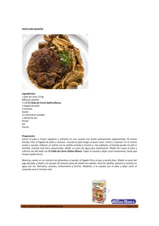  
Más recetas en  www.gallinablanca.es  Página 20
 
PATO CON SALSIFÍES 
 
  
 
Ingredientes: 
1 pato de unos 1,5 kg 
600 g de salsifíes 
1 l de El Caldo de Carne Gallina Blanca 
1 hígado de pollo 
2 tomates 
Aceite 
12 almendras tostadas 
1 diente de ajo 
Perejil 
Sal 
Harina 
 
 
Preparación: 
Cortar  el  pato  a  trozos  regulares  y  sofreírlo  en  una  cazuela  con  aceite  previamente  salpimentado.  Al  mismo 
tiempo, freír el hígado de pollo y reservar. Cuando el pato tenga un buen color, retirar y reservar. En el mismo 
aceite y cazuela, elaborar un sofrito con la cebolla cortada a trocitos y, más adelante, el tomate picado sin piel ni 
semillas. Cuando esté bien concentrado, añadir un poco de agua para esclarecerlo. Añadir de nuevo el pato y 
cubrirlo casi del todo con El Caldo de Carne Gallina Blanca. Tapar la cazuela y dejar cocer lentamente, hasta que 
el pato quede tierno.  
 
Mientras, poner en un mortero las almendras, el perejil, el hígado frito y el ajo, y picarlo bien. Añadir un poco del 
jugo del pato y añadir a la cazuela 10 minutos antes de añadir los salsifíes. Para los salsifíes, pelarlos y cocerlos en 
agua  con  sal.  Retirarlos,  secarlos,  enharinarlos  y  freírlos.  Añadirlos  a  la  cazuela  con  el  pato  y  dejar  cocer  el 
conjunto unos 5 minutos más.  
 
 