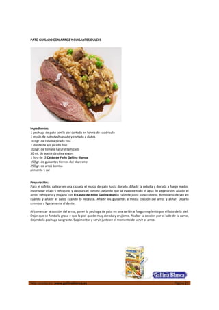 
Más recetas en  www.gallinablanca.es  Página 21
 
PATO GUISADO CON ARROZ Y GUISANTES DULCES 
 
  
 
Ingredientes: 
1 pechuga de pato con la piel cortada en forma de cuadrícula  
1 muslo de pato deshuesado y cortado a dados  
100 gr. de cebolla picada fina  
1 diente de ajo picado fino 
100 gr. de tomate natural tamizado 
30 ml. de aceite de oliva virgen 
1 litro de El Caldo de Pollo Gallina Blanca 
150 gr. de guisantes tiernos del Maresme 
250 gr. de arroz bomba 
pimienta y sal 
 
 
Preparación: 
Para el sofrito, saltear en una cazuela el muslo de pato hasta dorarlo. Añadir la cebolla y dorarla a fuego medio, 
incorporar el ajo y rehogarlo y después el tomate, dejando que se evapore todo el agua de vegetación. Añadir el 
arroz, rehogarlo y mojarlo con El Caldo de Pollo Gallina Blanca caliente justo para cubrirlo. Removerlo de vez en 
cuando  y  añadir  el  caldo  cuando  lo  necesite.  Añadir  los  guisantes  a  media  cocción  del  arroz  y  aliñar.  Dejarlo 
cremoso y ligeramente al dente.  
 
Al comenzar la cocción del arroz, poner la pechuga de pato en una sartén a fuego muy lento por el lado de la piel. 
Dejar que se funda la grasa y que la piel quede muy dorada y crujiente. Acabar la cocción por el lado de la carne, 
dejando la pechuga sangrante. Salpimentar y servir justo en el momento de servir el arroz.  
 
 