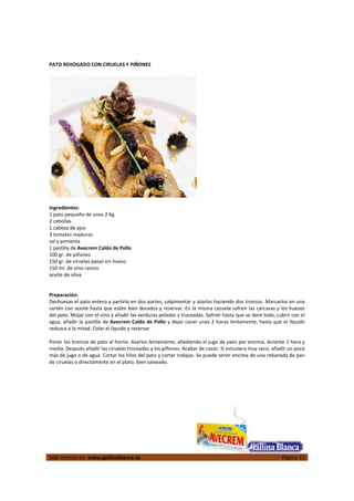  
Más recetas en  www.gallinablanca.es  Página 22
 
PATO REHOGADO CON CIRUELAS Y PIÑONES 
 
  
 
Ingredientes: 
1 pato pequeño de unos 2 Kg. 
2 cebollas 
1 cabeza de ajos 
3 tomates maduros 
sal y pimienta 
1 pastilla de Avecrem Caldo de Pollo  
100 gr. de piñones 
150 gr. de ciruelas pasas sin hueso 
150 ml. de vino rancio 
aceite de oliva 
 
 
Preparación: 
Deshuesas el pato entero y partirlo en dos partes, salpimentar y atarlos haciendo dos troncos. Marcarlos en una 
sartén con aceite hasta que estén bien dorados y reservar. En la misma cazuela sofreír las carcasas y los huesos 
del pato. Mojar con el vino y añadir las verduras peladas y troceadas. Sofreír hasta que se dore todo, cubrir con el 
agua, añadir la pastilla de Avecrem Caldo de Pollo y dejar cocer unas 2 horas lentamente, hasta que el líquido 
reduzca a la mitad. Colar el líquido y reservar.  
 
Poner los troncos de pato al horno. Asarlos lentamente, añadiendo el jugo de pato por encima, durante 1 hora y 
media. Después añadir las ciruelas troceadas y los piñones. Acabar de cocer. Si estuviera muy seco, añadir un poco 
más de jugo o de agua. Cortar los hilos del pato y cortar rodajas. Se puede servir encima de una rebanada de pan 
de ciruelas o directamente en el plato, bien salseado.  
 
 
