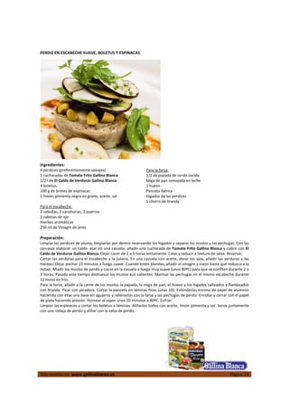  
Más recetas en  www.gallinablanca.es  Página 23
 
PERDIZ EN ESCABECHE SUAVE, BOLETUS Y ESPINACAS 
 
  
 
Ingredientes: 
4 perdices (preferentemente salvajes) 
1 cucharadas de Tomate Frito Gallina Blanca 
1/2 l de El Caldo de Verduras Gallina Blanca 
4 boletus,  
100 g de brotes de espinacas 
1 limón, pimienta negra en grano, aceite, sal 
 
Para el escabeche:  
2 cebollas, 2 zanahorias, 2 puerros 
2 cabezas de ajo 
Hierbas aromáticas 
250 ml de Vinagre de jerez  
 
Para la farsa:  
1/2 de papada de cerdo cocida 
Miga de pan remojada en leche 
1 huevo 
Panceta ibérica 
Hígados de las perdices 
1 chorro de brandy  
Preparación: 
Limpiar las perdices de pluma, limpiarlas por dentro reservando los hígados y separar los muslos y las pechugas. Con las 
carcasas elaborar un caldo: asar en una cazuela, añadir una cucharada de Tomate Frito Gallina Blanca y cubrir con El 
Caldo de Verduras Gallina Blanca. Dejar cocer de 2 a 3 horas lentamente. Colar y reducir a textura de salsa. Reservar.  
Cortar las verduras para el escabeche a la juliana. En una cazuela con aceite, dorar los ajos, añadir las verduras y las 
hierbas. Dejar pochar 15 minutos a fuego suave. Cuando estén blandas, añadir el vinagre y cocer hasta que reduzca a la 
mitad. Añadir los muslos de perdiz y cocer en la cazuela a fuego muy suave (unos 80ºC) para que se confiten durante 2 o 
3 horas. Pasado este tiempo deshuesar los muslos aun calientes. Marinar las pechugas en el mismo escabeche durante 
12 horas en frío.  
Para la farsa, añadir a la carne de los muslos la papada, la miga de pan, el huevo y los hígados salteados y flambeados 
con brandy. Picar con picadora. Cortar la panceta en láminas finas (unas 10). Extenderlas encima de papel de aluminio 
haciendo con ellas una base sin agujeros y rellenarlas con la farsa y las pechugas de perdiz. Enrollar y cerrar con el papel 
de plata haciendo presión. Hornear al vapor unos 20 minutos a 80ºC. Enfriar.  
Limpiar las espinacas y cortar los boletus a láminas. Aliñarlos todos con aceite, limón pimienta y sal. Servir juntamente 
con una rodaja de perdiz y aliñar con la salsa de perdiz.  
 