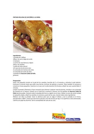  
Más recetas en  www.gallinablanca.es  Página 26
 
PINTADA RELLENA DE CASTAÑAS A LA SIDRA 
 
  
 
Ingredientes: 
1 pintada de 1.600 gr 
100 gr. de carne magra de cerdo 
1 manzana 
1 racimo de uvas blancas y negras 
250 gr. de castañas 
1 vasito de sidra natural 
1/2 vaso de vino de Jerez seco 
2 cucharadas de manteca de cerdo 
3 cucharadas de aceite de oliva 
2 pastillas de Avecrem Caldo de Pollo 
pimienta 
 
 
Preparación: 
Hacer  una  pequeña  incisión  en  la  piel  de  las  castañas,  hervirlas  de  5  a  8  minutos  y  retirarles  la  piel  exterior. 
Continuar la cocción hasta que estén muy tiernas, terminar de pelarlas y reservar. Pelar también la manzana y 
cortarla en trozos pequeños. Cocerla en un cazo con la sidra durante 10 minutos y añadir las uvas cuando falten 3 
minutos.  
Limpiar la pintada y flamearla si fuera necesario para eliminar cualquier resto de plumas. Introducir una cucharada 
de manteca en su interior, frotarla con el resto de la manteca y sazonar con las pastillas de Avecrem Caldo de 
Pollo desmenuzadas. Colocarla sobre la bandeja del horno y regarla con el Jerez. Saltear la carne de cerdo cortada 
en pequeños dados, añadir las castañas, la manzana y parte de las uvas, mezclar todos estos ingredientes  
Rellenar  con  ellos  la  pintada.  Coser  la  abertura  para  que  no  salga  el  relleno  y  asar  la  pintada  en  el  horno, 
precalentado a 200º C, hasta que esté tierna (calcular unos 40 minutos por kg). Si la superficie se dora demasiado, 
cubrirla con papel de aluminio. Servir acompañada del resto de las uvas.  
 