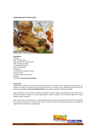  
Más recetas en  www.gallinablanca.es  Página 27
 
PINTADA RELLENA DE FRUTOS SECOS 
 
  
 
Ingredientes: 
1 pintada 
50 gr. de higos secos 
50 gr. de orejones de albaricoque 
50 gr. de pasas sin hueso 
2 cucharadas de piñones 
250 gr. de salchichas 
4 manzanas 
1 cucharada de manteca de cerdo 
2 copas de Jerez 
2 cucharadas de aceite de oliva 
pimienta 
2 pastillas de Avecrem Caldo de Pollo  
 
 
Preparación: 
Limpiar bien la pintada. Trocear las salchichas y saltearlas en una sartén con el aceite junto con los higos, los 
orejones, las pasas y los piñones. Rociar el interior del ave con 1 copa de Jerez, salpimentarla por dentro y por 
fuera, con las pastillas de Avecrem Caldo de Pollo desmenuzadas y proceder a rellenar la pintada.  
 
Coser las aberturas de la pintada o sujetarlas con palillos. Colocarla sobre una bandeja de horno, untarla con la 
manteca  de  cerdo  y  cocerla  en  el  horno  precalentado  a  180º  C.  Pasados  15  ó  20  minutos  regar  con  el  Jerez 
restante y seguir cociendo.  
 
Hacer una incisión con la punta de un cuchillo alrededor de las manzanas y colocarlas dentro del horno alrededor 
de la pintada cuando esté a media cocción. Dejar en el horno hasta que la pintada esté tierna, sin olvidar de 
regarla de vez en cuando con su propio jugo.  
 