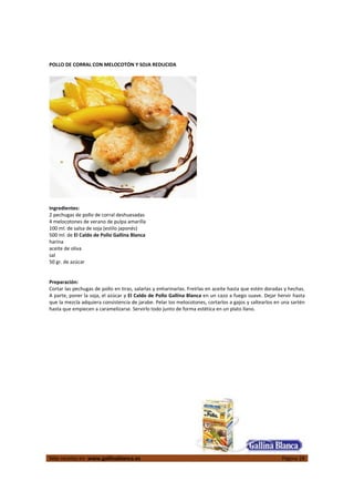  
Más recetas en  www.gallinablanca.es  Página 28
 
POLLO DE CORRAL CON MELOCOTÓN Y SOJA REDUCIDA   
 
  
 
Ingredientes: 
2 pechugas de pollo de corral deshuesadas 
4 melocotones de verano de pulpa amarilla 
100 ml. de salsa de soja (estilo japonés) 
500 ml. de El Caldo de Pollo Gallina Blanca 
harina 
aceite de oliva 
sal 
50 gr. de azúcar  
 
 
Preparación: 
Cortar las pechugas de pollo en tiras, salarlas y enharinarlas. Freírlas en aceite hasta que estén doradas y hechas. 
A parte, poner la soja, el azúcar y El Caldo de Pollo Gallina Blanca en un cazo a fuego suave. Dejar hervir hasta 
que la mezcla adquiera consistencia de jarabe. Pelar los melocotones, cortarlos a gajos y saltearlos en una sartén 
hasta que empiecen a caramelizarse. Servirlo todo junto de forma estética en un plato llano.  
 
 