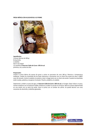  
Más recetas en  www.gallinablanca.es  Página 29
 
PRESA IBÉRICA CON ALCACHOFAS A LO POBRE 
 
  
 
Ingredientes: 
2 presas ibéricas de 400 gr. 
8 alcachofas 
2 cebollas 
50 ml. de vinagre 
1/2 pastilla de Avecrem Caldo de Carne ‐30% de sal 
pimienta, sal y aceite de oliva  
 
 
Preparación: 
Limpiar  la  presa  ibérica  de  exceso  de  grasa  y  cortar  en  porciones  de  unos  180  gr.  Reservar  a  temperatura 
ambiente. Limpiar las alcachofas de las hojas exteriores y hornearlas con un chorro de aceite de oliva a 180ºC 
unos 20 minutos. Cortar la cebolla a la juliana y cocer a fuego lento con un chorro de aceite. Cuando las alcachofas 
estén cocidas, pelarlas y recuperar el corazón. Picarlo y añadirlo a la cebolla.  
 
Salpimentar y añadir un poco de agua, el Avecrem Caldo de Carne ‐30% de sal y el vinagre. Dejar reducir un poco, 
montar tambores con la ayuda de moldes cilíndricos y acabar la cocción en el horno. Marcar la presa salpimentada 
en  una  sartén  con  un  poco  de  aceite.  Servir  la  presa  con  un  tambor  de  sofrito.  Se  puede  decorar  con  unos 
corazones de alcachofa y cebollitas glaseadas.  
 
 