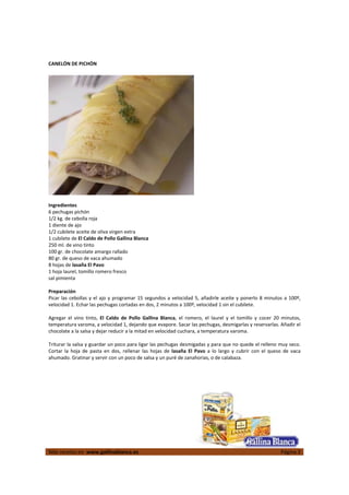  
Más recetas en  www.gallinablanca.es  Página 3
 
CANELÓN DE PICHÓN 
 
  
 
Ingredientes 
6 pechugas pichón 
1/2 kg. de cebolla roja 
1 diente de ajo 
1/2 cubilete aceite de oliva virgen extra 
1 cubilete de El Caldo de Pollo Gallina Blanca 
250 ml. de vino tinto 
100 gr. de chocolate amargo rallado 
80 gr. de queso de vaca ahumado 
8 hojas de lasaña El Pavo 
1 hoja laurel, tomillo romero fresco 
sal pimienta 
 
Preparación 
Picar las cebollas y el ajo y programar 15 segundos a velocidad 5, añadirle aceite y ponerlo 8 minutos a 100º, 
velocidad 1. Echar las pechugas cortadas en dos, 2 minutos a 100º, velocidad 1 sin el cubilete.  
 
Agregar  el  vino  tinto,  El  Caldo  de  Pollo  Gallina  Blanca,  el  romero,  el  laurel  y  el  tomillo  y  cocer  20  minutos, 
temperatura varoma, a velocidad 1, dejando que evapore. Sacar las pechugas, desmigarlas y reservarlas. Añadir el 
chocolate a la salsa y dejar reducir a la mitad en velocidad cuchara, a temperatura varoma.  
 
Triturar la salsa y guardar un poco para ligar las pechugas desmigadas y para que no quede el relleno muy seco. 
Cortar  la  hoja  de  pasta  en  dos,  rellenar  las  hojas  de  lasaña  El  Pavo  a  lo  largo  y  cubrir  con  el  queso  de  vaca 
ahumado. Gratinar y servir con un poco de salsa y un puré de zanahorias, o de calabaza.  
 
 