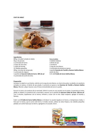  
Más recetas en  www.gallinablanca.es  Página 4
 
CIVET DE JABALÍ 
 
  
 
Ingredientes 
800 gr. de jabalí cortado en dados 
50 gr. de panceta 
1 cucharada de harina 
2 copas de vino tinto 
1 copita de brandy 
12 cebollas pequeñas 
200 gr. de setas de temporada 
1 cucharada de orégano 
1 pastilla de Avecrem Caldo de Carne ‐30% de sal 
3 cucharadas de aceite de oliva 
Para el adobo 
1 cebolla mediana 
1 diente de ajo 
1 zanahoria 
1 copa de vino blanco 
1 cucharada de pimienta en grano 
1 pastilla Esencias de Tomillo y Romero Gallina Blanca 
aceite de oliva 
4 dl. de El Caldo de Carne Gallina Blanca 
 
 
 
Preparación 
Introducir el jabalí en una fuente, cubrirlo con la copa de vino blanco, un chorro de aceite, la cebolla y la zanahoria 
cortadas en juliana, el diente de ajo picado, la pimienta en grano y las Esencias de Tomillo y Romero Gallina 
Blanca. Mezclar y dejar macerar unas 4 horas removiéndolo de vez en cuando.  
 
Escurrir la carne y las verduras de la marinada. Sofreír la carne en una cazuela con el aceite y la panceta en tiritas, 
añadir la cebolla y la zanahoria de la marinada y sazonar con la pastilla de Avecrem Caldo de Carne ‐30% de sal. 
Tras  5  minutos,  espolvorear  con  la  harina,  remover  y  rociar  con  el  vino.  Dejar  evaporar,  agregar  el  brandy  y 
flamear.  
 
Cubrir con El Caldo de Carne Gallina Blanca e introducir la cazuela tapada en el horno, a temperatura media, 1 
hora por lo menos, que la carne esté tierna. A media cocción, saltear las setas limpias y las cebollas pequeñas 
peladas con aceite hasta que se doren y agregarlas a la cazuela. Servir.  
 