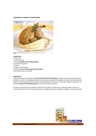  
Más recetas en  www.gallinablanca.es  Página 5
 
CODORNICES AL BRANDY AL MICROONDAS 
 
  
 
Ingredientes: 
8 codornices  
1 copa de brandy  
1 vaso de El Caldo de Pollo Gallina Blanca 
8 cucharadas de aceite  
1 chalota  
tomillo, pimienta negra  
1 pellizco de Avecrem Caldo de Pollo Granulado 
Puré de patata para acompañar  
 
 
Preparación: 
Limpia las codornices, sazónalas con Avecrem Caldo de Pollo Granulado y atarlas, para que no pierdan la forma. 
Dóralas con aceite en la bandeja doradora del microondas, previamente calentada 7 minutos a máxima potencia. 
Sácalas y en el mismo aceite, fríe la chalota picada durante 3 minutos en el microondas, añade las codornices, el 
brandy, El Caldo de Pollo Gallina Blanca, una pizca de tomillo y pimienta.  
 
Introduce de nuevo en el microondas 4 minutos. Da la vuelta a las codornices, remueve la salsa y cuece en el 
microondas 4 minutos más. Sirve las codornices, acompañadas del puré de patata y regadas con la salsa reducida.  
 
 