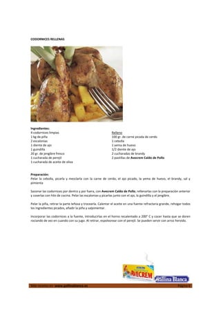  
Más recetas en  www.gallinablanca.es  Página 6
 
CODORNICES RELLENAS 
  
 
Ingredientes: 
4 codornices limpias 
1 kg de piña 
2 escalonias 
1 diente de ajo 
1 guindilla 
20 gr. de jengibre fresco 
1 cucharada de perejil 
1 cucharada de aceite de oliva 
Relleno 
100 gr. de carne picada de cerdo 
1 cebolla 
1 yema de huevo 
1/2 diente de ajo 
2 cucharadas de brandy 
2 pastillas de Avecrem Caldo de Pollo  
 
 
 
Preparación: 
Pelar  la  cebolla,  picarla  y  mezclarla  con  la  carne  de  cerdo,  el  ajo  picado,  la  yema  de  huevo,  el  brandy,  sal  y 
pimienta  
 
Sazonar las codornices por dentro y por fuera, con Avecrem Caldo de Pollo, rellenarlas con la preparación anterior 
y coserlas con hilo de cocina. Pelar las escalonias y picarlas junto con el ajo, la guindilla y el jengibre.  
 
Pelar la piña, retirar la parte leñosa y trocearla. Calentar el aceite en una fuente refractaria grande, rehogar todos 
los ingredientes picados, añadir la piña y salpimentar.  
 
Incorporar las codornices a la fuente, introducirlas en el horno recalentado a 200° C y cocer hasta que se doren 
rociando de vez en cuando con su jugo. Al retirar, espolvorear con el perejil. Se pueden servir con arroz hervido.  
 
 