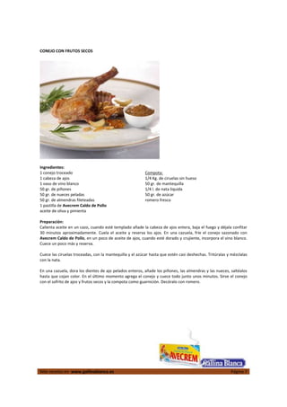 
Más recetas en  www.gallinablanca.es  Página 7
 
CONEJO CON FRUTOS SECOS 
 
 
 
Ingredientes: 
1 conejo troceado 
1 cabeza de ajos 
1 vaso de vino blanco 
50 gr. de piñones  
50 gr. de nueces peladas 
50 gr. de almendras fileteadas 
1 pastilla de Avecrem Caldo de Pollo 
aceite de oliva y pimienta 
Compota: 
1/4 Kg. de ciruelas sin hueso 
50 gr. de mantequilla 
1/4 l. de nata liquida 
50 gr. de azúcar 
romero fresco  
 
Preparación: 
Calienta aceite en un cazo, cuando esté templado añade la cabeza de ajos entera, baja el fuego y déjala confitar 
30  minutos  aproximadamente.  Cuela  el  aceite  y  reserva  los  ajos.  En  una  cazuela,  fríe  el  conejo  sazonado  con 
Avecrem Caldo de Pollo, en un poco de aceite de ajos, cuando esté dorado y crujiente, incorpora el vino blanco. 
Cuece un poco más y reserva.  
 
Cuece las ciruelas troceadas, con la mantequilla y el azúcar hasta que estén casi deshechas. Tritúralas y mézclalas 
con la nata.  
 
En una cazuela, dora los dientes de ajo pelados enteros, añade los piñones, las almendras y las nueces, saltéalos 
hasta que cojan color. En el último momento agrega el conejo y cuece todo junto unos minutos. Sirve el conejo 
con el sofrito de ajos y frutos secos y la compota como guarnición. Decóralo con romero.  
 
 