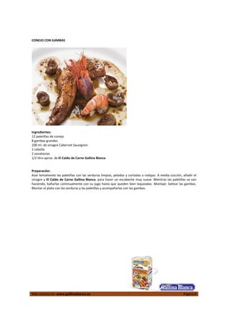  
Más recetas en  www.gallinablanca.es  Página 8
 
CONEJO CON GAMBAS 
 
Ingredientes: 
12 paletillas de conejo 
8 gambas grandes 
100 ml. de vinagre Cabernet Sauvignon  
1 cebolla 
2 zanahorias 
1/2 litro aprox. de El Caldo de Carne Gallina Blanca  
 
 
Preparación: 
Asar lentamente las paletillas con las verduras limpias, peladas y cortadas a rodajas. A media cocción, añadir el 
vinagre y El Caldo de Carne Gallina Blanca, para hacer un escabeche muy suave. Mientras las paletillas se van 
haciendo, bañarlas continuamente con su jugo hasta que queden bien laqueadas. Montaje: Saltear las gambas. 
Montar el plato con las verduras y las paletillas y acompañarlas con las gambas.  
 
 