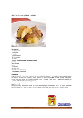 
Más recetas en  www.gallinablanca.es  Página 9
 
CONFIT DE PATO A LA MANZANA Y NARANJA 
 
 
Ingredientes: 
4 confits de pato 
3 manzanas  
2 naranjas 
1 copa de brandy 
100 gr. de azúcar 
1/2 limón 
1 pellizco de Avecrem Caldo de Pollo Granulado 
pimienta 
Salsa opcional: 
2 peras 
2 manzanas 
200 cc de nata 
1 bote de puré de castañas 
1 cucharada de mantequilla  
 
Preparación: 
Desgrasar el confit y ponerlo en una fuente de horno sobre las manzanas y las naranjas cortadas a gajos, regadas 
con el zumo  de  limón para que no  se oxiden.  Hornear 15‐20  minutos  a  200ºC. Cuándo  el confit  este dorado, 
retirar. En un cazo colocar las frutas del rustido, el brandy y el azúcar y dejar reducir a fuego medio. Sazonar con 
Avecrem Caldo de Pollo Granulado y pimienta.  
 
Salsa (opcional) 
En  un  cazo  con  la  mantequilla  pochar  las  frutas  cortadas a  trozos,  incorporar  la  nata y  por  último  el  puré  de 
castañas triturar fino y servir en salsera; para acompañar los confits de pato, junto con las frutas del rustido.  
 
 