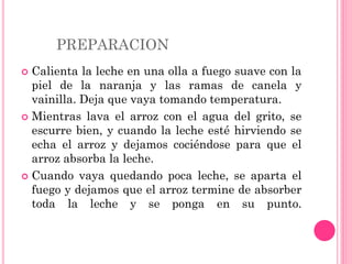 PREPARACION
 Calienta la leche en una olla a fuego suave con la
piel de la naranja y las ramas de canela y
vainilla. Deja que vaya tomando temperatura.
 Mientras lava el arroz con el agua del grito, se
escurre bien, y cuando la leche esté hirviendo se
echa el arroz y dejamos cociéndose para que el
arroz absorba la leche.
 Cuando vaya quedando poca leche, se aparta el
fuego y dejamos que el arroz termine de absorber
toda la leche y se ponga en su punto.
 