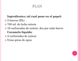 FLAN
Ingredientes, tal cual pone en el papel:
 5 huevos (XL)
 750 ml. de leche entera
 10 cucharadas de azúcar, dos por cada huevo
Caramelo líquido:
 3 cucharadas de azúcar
 Unas gotas de agua
 