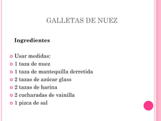 GALLETAS DE NUEZ
Ingredientes
 Usar medidas:
 1 taza de nuez
 1 taza de mantequilla derretida
 2 tazas de azúcar glass
 2 tazas de harina
 2 cucharadas de vainilla
 1 pizca de sal
 