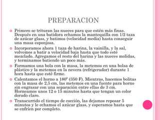PREPARACION
 Primero se trituran las nueces para que estén más finas.
Después en una batidora echamos la mantequilla con 1/2 taza
de azúcar glass, y batimos (velocidad media) hasta conseguir
una masa esponjosa.
 Incorporamos ahora 1 taza de harina, la vainilla, y la sal,
volvemos a batir a velocidad baja hasta que todo esté
mezclado. Agregamos el resto del harina y las nueces molidas,
y terminamos batiendo un poco más.
 Formamos una bola con la masa, la metemos en una bolsa de
plástico y la metemos en la nevera (refrigerador) durante 1
hora hasta que esté firme.
 Calentamos el horno a 180º (350 F). Mientras, hacemos bolitas
con la masa de 2,5 cm, las metemos en una fuente para horno
sin engrasar con una separación entre ellas de 3 cm.
Horneamos unos 12 o 15 minutos hasta que tengan un color
dorado claro.
 Transcurrido el tiempo de cocción, las dejamos reposar 5
minutos y le echamos el azúcar glass, y esperamos hasta que
se enfríen por completo.
 