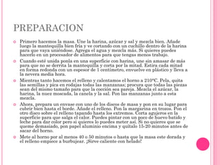 PREPARACION
 Primero hacemos la masa. Une la harina, azúcar y sal y mezcla bien. Añade
luego la mantequilla bien fría y ve cortando con un cuchillo dentro de la harina
para que vaya uniéndose. Agrega el agua y mezcla más. Si quieres puedes
hacerlo en un procesador de alimentos para que tengas menos trabajo.
 Cuando esté unida ponla en una superficie con harina, une sin amasar de más
para que no se derrita la mantequilla y corta por la mitad. Estira cada mitad
en forma redonda con un espesor de 1 centímetro, envuelve en plástico y lleva a
la nevera media hora.
 Mientras tanto hacemos el relleno y calentamos el horno a 210°C. Pela, quita
las semillas y pica en rodajas todas las manzanas; procura que todas las piezas
sean del mismo tamaño para que la cocción sea pareja. Mezcla el azúcar, la
harina, la nuez moscada, la canela y la sal. Pon las manzanas junto a esta
mezcla.
 Ahora, prepara un envase con uno de los discos de masa y pon en su lugar para
cubrir bien hasta el borde. Añade el relleno. Pon la margarina en trozos. Pon el
otro disco sobre el relleno tapando hasta los extremos. Corta agujeros en la
superficie para que salga el calor. Puedes pintar con un poco de huevo batido y
leche para dar color pero si quieres lo puedes meter así. Si no quieres que se
queme demasiado, pon papel aluminio encima y quítalo 15-20 minutos antes de
sacar del horno.
 Mete al horno por al menos 40 o 50 minutos o hasta que la masa este dorada y
el relleno empiece a burbujear. ¡Sirve caliente con helado!
 