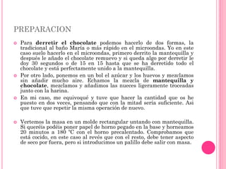 PREPARACION
 Para derretir el chocolate podemos hacerlo de dos formas, la
tradicional al baño María o más rápido en el microondas. Yo en este
caso suelo hacerlo en el microondas, primero derrito la mantequilla y
después le añado el chocolate remuevo y si queda algo por derretir le
doy 30 segundos o de 15 en 15 hasta que se ha derretido todo el
chocolate y está perfectamente unido a la mantequilla.
 Por otro lado, ponemos en un bol el azúcar y los huevos y mezclamos
sin añadir mucho aire. Echamos la mezcla de mantequilla y
chocolate, mezclamos y añadimos las nueces ligeramente troceadas
junto con la harina.
 En mi caso, me equivoqué y tuve que hacer la cantidad que os he
puesto en dos veces, pensando que con la mitad sería suficiente. Asi
que tuve que repetir la misma operación de nuevo.
 Vertemos la masa en un molde rectangular untando con mantequilla.
Si queréis podéis poner papel de horno pegado en la base y horneamos
20 minutos a 180 ºC con el horno precalentado. Comprobamos que
está cocido, en este caso al revés que con el resto, debe tener aspecto
de seco por fuera, pero si introducimos un palillo debe salir con masa.
 