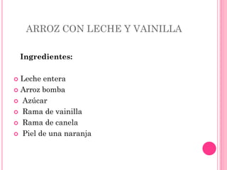 ARROZ CON LECHE Y VAINILLA
Ingredientes:
 Leche entera
 Arroz bomba
 Azúcar
 Rama de vainilla
 Rama de canela
 Piel de una naranja
 