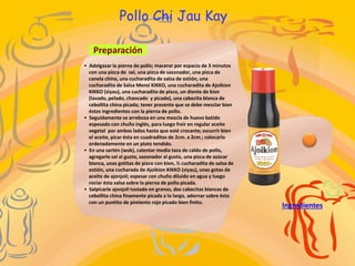 Pollo Chi Jau Kay
Preparación
Ingredientes
• Adelgazar la pierna de pollo; macerar por espacio de 3 minutos
con una pizca de sal, una pizca de sazonador, una pizca de
canela china, una cucharadita de salsa de ostión, una
cucharadita de Salsa Mensi KIKKO, una cucharadita de Ajoikion
KIKKO (siyau), una cucharadita de pisco, un diente de kion
(lavado, pelado, chancado y picado), una cabecita blanca de
cebollita china picada; tener presente que se debe mesclar bien
éstos ingredientes con la pierna de pollo.
• Seguidamente se arreboza en una mezcla de huevo batido
espesado con chuño inglés, para luego freír en regular aceite
vegetal por ambos lados hasta que esté crocante; escurrir bien
el aceite, picar ésta en cuadraditos de 2cm. x 2cm.; colocarlo
ordenadamente en un plato tendido.
• En una sartén (wok), calentar media taza de caldo de pollo,
agregarle sal al gusto, sazonador al gusto, una pizca de azúcar
blanca, unas gotitas de pizco con kion, ½ cucharadita de salsa de
ostión, una cucharada de Ajoikion KIKKO (siyau), unas gotas de
aceite de ajonjolí; espesar con chuño diluido en agua y luego
rociar ésta salsa sobre la pierna de pollo picada.
• Salpicarle ajonjolí tostado en granos, dos cabecitas blancas de
cebollita china finamente picada a lo largo, adornar sobre ésta
con un puntito de pimiento rojo picado bien finito.
 