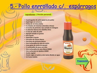 5.- Pollo enrrollado c/. espárragos
Ingredientes: ( Porción personal)
Preparación
• 6 pechuguitas de pollo (pejerrey de pollo)
• Espárragos en conserva
• Tiritas de col china (tallo)
• 6 unidades de holantao (alverjitas chinas)
• 6 trocitos de pimiento rojo cortado en triángulo
• 6 cabecitas blancas de cebollita china
• ½ taza de caldo de pollo
• Ajonjolí tostado en granos
• Sal al gusto
• Sazonador al gusto
• Una pizca de azúcar blanca
• Una pizca de pimienta blanca
• Una cucharadita de salsa de ostión
• Unas gotas de aceite de ajonjolí
• ½ cucharadita de pisco con kión
• Una cucharadita de salsa Mensi KIKKO
• Una cucharada de Ajoikion KIKKO
• Aceite vegetal
• Chuño ingles en polvo y otro tanto diluido en agua
• Un huevo batido.
 