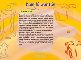 Colocar la carne molida en un recipiente , hacer un
hoyito al centro en forma de volcán, agregarle un
huevo, luego sal, sazonador, pimienta blanca, azúcar
blanca, col china finamente picada, de igual forma la
papa china, el Ajokion KIKKO, el aceite de ajonjolí, la
salsa de ostión; mezclar bien hasta que forme un masa
compacta; después envolver los wantanes con un
mínimo de carne (con orejas grandes para que se abra
en forma de flor); freírlos .
Colocar en una fuente 10 unidades de wántan frito ,
uno sobre otro en forma de cerrito.
En un sartén (wok); calentar una cucharadita de aceite
vegetal, agregarle todas las carnes, las verduras , el
nabo encurtido y la piña ; saltear ligeramente, vaciar
media botella de salsa Wantan KIKKO, mezclar hasta
que dé un hervor; servir encima de los wantanes fritos,
rociarle un poquito de ajonjolí tostado en granos y
listo...
Preparación
Kam lú wantán
 