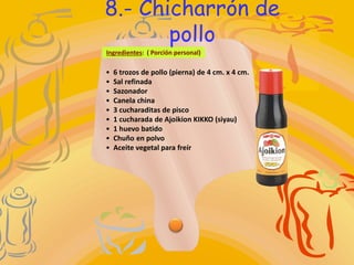 • 6 trozos de pollo (pierna) de 4 cm. x 4 cm.
• Sal refinada
• Sazonador
• Canela china
• 3 cucharaditas de pisco
• 1 cucharada de Ajoikion KIKKO (siyau)
• 1 huevo batido
• Chuño en polvo
• Aceite vegetal para freír
Ingredientes: ( Porción personal)
8.- Chicharrón de
pollo
 