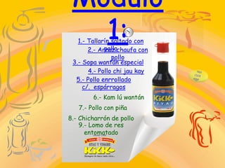 1.- Tallarín saltado con
pollo2.- Arroz chaufa con
pollo
3.- Sopa wantán especial
4.- Pollo chi jau kay
5.- Pollo enrrollado
c/. espárragos
6.- Kam lú wantán
7.- Pollo con piña
8.- Chicharrón de pollo
9.- Lomo de res
entomatado
 