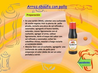 Preparación
Ingredientes
• En una sartén (Wok), calentar una cucharada
de aceite vegetal; freír la pierna de pollo
picado, rociarle una pisca de sal refinada y
sazonador, agregarle el huevo batido,
extender, mover ligeramente con el
cucharón, agregar el arroz, saltear
ligeramente, darle el toque del sabor con
sal refinada y sazonador; echar las
cebollitas chinas, mezclar y luego rociarle
el AJOIKION KIKKO.
• Mezclar bien con el cucharón, agregarle una
cucharada de caldo de pollo para
emparejar el color (debe de ser un color
perlado) y servir.
Arroz chaufa con pollo
 