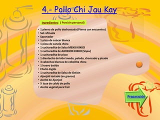 4.- Pollo Chi Jau Kay
     Ingredientes: ( Porción personal)

•   1 pierna de pollo deshuesada (Pierna con encuentro)
•   Sal refinada
•   Sazonador
•   1 pizca de azúcar blanca
•   1 pizca de canela china
•   1 cucharadita de Salsa MENSI KIKKO
•   1 cucharadita de AJOIKION KIKKO (Siyau)
•   1 cucharadita de pisco
•   1 dientecito de kión lavado, pelado, chancado y picado
•   3 cabecitas blancas de cebollita china
•   1 huevo batido
•   Chuño Inglés
•   1 cucharadita de Salsa de Ostión
•   Ajonjolí tostado (en granos)
•   Aceite de Ajonjolí
•   ½ taza de caldo de pollo
•   Aceite vegetal para freír


                                                             Preparación
 