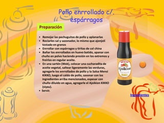 Pollo enrrollado c/.
                   espárragos
Preparación

• Remojar las pechuguitas de pollo y aplanarlas
• Rociarles sal y sazonador, lo mismo que ajonjolí
   tostado en granos
• Enrrollar con espárragos y tiritas de col china
• Bañar los enrrollados en huevo batido, apanar con
  chuño en polvo haciendo presión en los extremos y
   freírlos en regular aceite.
• En una sartén (Wok), colocar una cucharadita de
   aceite vegetal, saltear ligeramente las verduras,
   agregarle los enrrollados de pollo y la Salsa Mensi
   KIKKO, luego el caldo de pollo, sazonar con los
   ingredientes arriba mencionados, espesar con
   chuño diluido en agua, agregarle el Ajoikion KIKKO
   (siyau).
• Servir.
                                                         Ingredientes
 