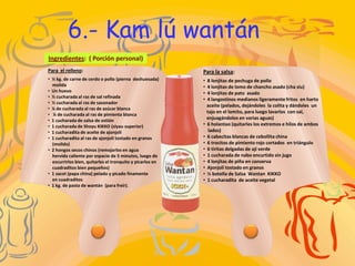 6.- Kam lú wantán
Ingredientes: ( Porción personal)
Para el relleno:                                           Para la salsa:
• ½ kg. de carne de cerdo o pollo (pierna deshuesada)      •   8 lonjitas de pechuga de pollo
  molida                                                   •   4 lonjitas de lomo de chancho asado (cha siu)
• Un huevo                                                 •   4 lonjitas de pato asado
• ½ cucharada al ras de sal refinada
                                                           •   4 langostinos medianos ligeramente fritos en harto
• ½ cucharada al ras de sazonador
                                                               aceite (pelados, dejándoles la colita y dándoles un
• ¼ de cucharada al ras de azúcar blanca
                                                               tajo en el lomito, para luego lavarlos con sal,
• ¼ de cucharada al ras de pimienta blanca
• 1 cucharada de salsa de ostión                               enjuagándolos en varias aguas)
• 1 cucharada de Shoyu KIKKO (siyau superior)              •   6 holantao (quitarles los extremos e hilos de ambos
• 1 cucharadita de aceite de ajonjolí                           lados)
• 1 cucharadita al ras de ajonjolí tostado en granos       •   6 cabecitas blancas de cebollita china
  (molido)                                                 •   6 trocitos de pimiento rojo cortados en triángulo
• 2 hongos secos chinos (remojarlos en agua                •   6 tiritas delgadas de ají verde
  hervida caliente por espacio de 5 minutos, luego de      •   1 cucharada de nabo encurtido sin jugo
  escurrirlos bien, quitarles el tronquito y picarlos en   •   4 lonjitas de piña en conserva
  cuadraditos bien pequeños)                               •   Ajonjolí tostado en granos
• 1 sacot (papa china) pelado y picado finamente           •   ½ botella de Salsa Wantan KIKKO
  en cuadraditos                                           •   1 cucharadita de aceite vegetal
• 1 kg. de pasta de wantán (para freír).
 