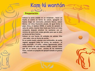 Kam lú wantán
   Preparación
Colocar la carne molida en un recipiente , hacer un
hoyito al centro en forma de volcán, agregarle un
huevo, luego sal, sazonador, pimienta blanca, azúcar
blanca, col china finamente picada, de igual forma la
papa china, el Ajokion KIKKO, el aceite de ajonjolí, la
salsa de ostión; mezclar bien hasta que forme un masa
compacta; después envolver los wantanes con un
mínimo de carne (con orejas grandes para que se abra
en forma de flor); freírlos .
Colocar en una fuente 10 unidades de wántan frito
, uno sobre otro en forma de cerrito.
En un sartén (wok); calentar una cucharadita de aceite
vegetal, agregarle todas las carnes, las verduras , el
nabo encurtido y la piña ; saltear ligeramente, vaciar
media botella de salsa Wantan KIKKO, mezclar hasta
que dé un hervor; servir encima de los wantanes
fritos, rociarle un poquito de ajonjolí tostado en granos
y listo...
 