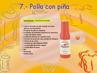 7.- Pollo con piña
  Ingredientes: ( Porción personal)

• 1 pierna de pollo sin piel cortado en trozos
  (pierna con encuentro)
• 6 lonjitas de piña en conserva
• 6 unidades de holantao (quitarles los extremos
  e hilos de ambos lados)
• 6 cabecitas blancas de cebollita china
• 6 trocitos de pimiento rojo cortado en triángulo
• 6 tiritas de ají verde
• ½ botella de Salsa Wantan KIKKO
• 1 cucharadita de aceite vegetal
• 1 cucharadita de pisco
• Sal
• Sazonador
• Canela china
 